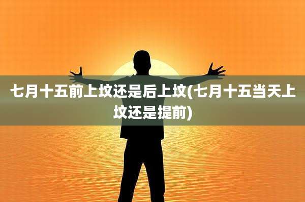 七月十五前上坟还是后上坟(七月十五当天上坟还是提前)