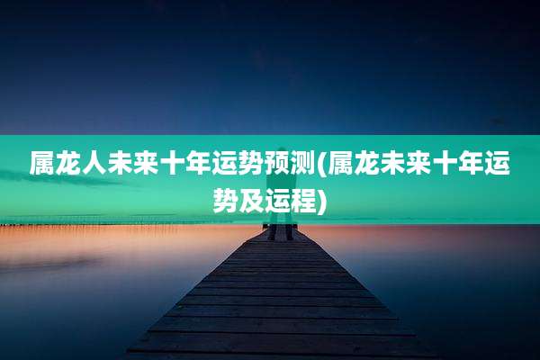 属龙人未来十年运势预测(属龙未来十年运势及运程)