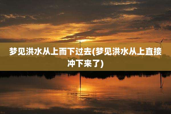 梦见洪水从上而下过去(梦见洪水从上直接冲下来了)