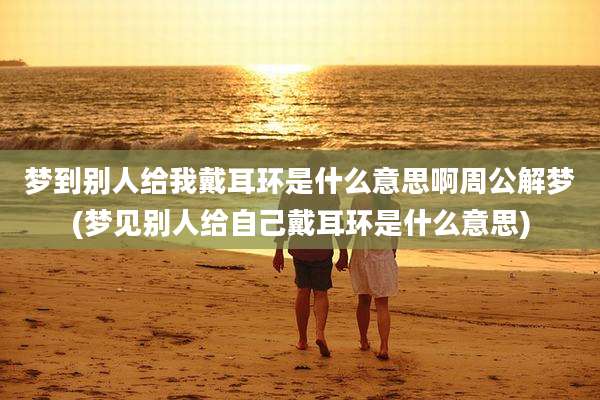 梦到别人给我戴耳环是什么意思啊周公解梦(梦见别人给自己戴耳环是什么意思)