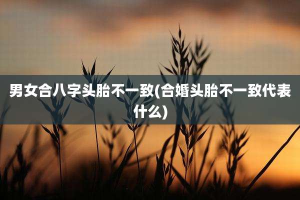 男女合八字头胎不一致(合婚头胎不一致代表什么)