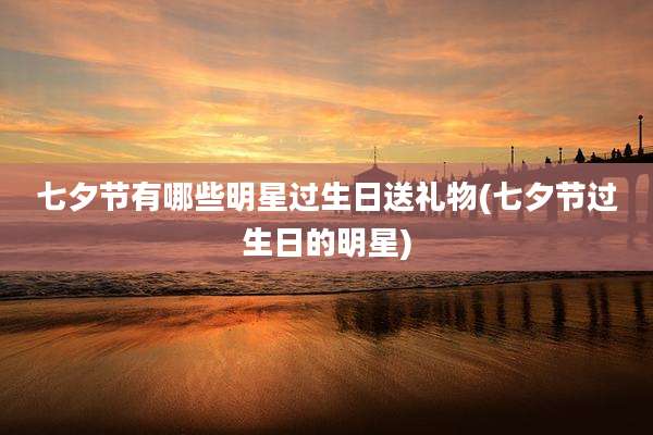 七夕节有哪些明星过生日送礼物(七夕节过生日的明星)