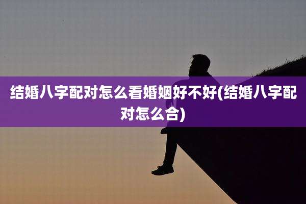 结婚八字配对怎么看婚姻好不好(结婚八字配对怎么合)