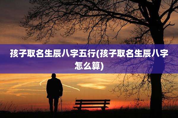 孩子取名生辰八字五行(孩子取名生辰八字怎么算)