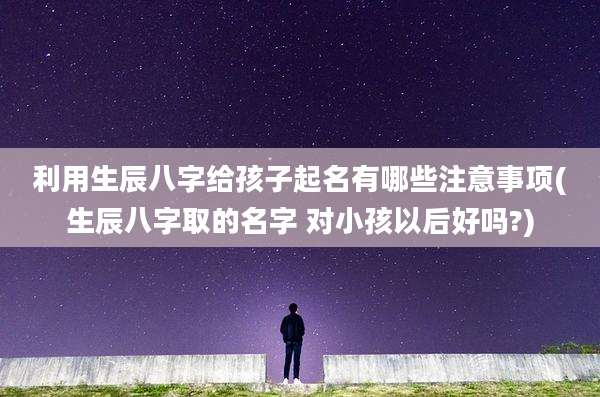 利用生辰八字给孩子起名有哪些注意事项(生辰八字取的名字 对小孩以后好吗?)