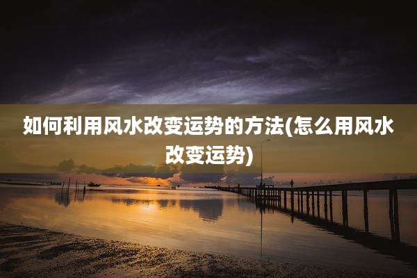 如何利用风水改变运势的方法(怎么用风水改变运势)