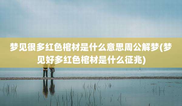 梦见很多红色棺材是什么意思周公解梦(梦见好多红色棺材是什么征兆)