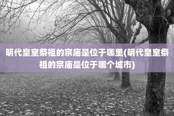 明代皇室祭祖的宗庙是位于哪里(明代皇室祭祖的宗庙是位于哪个城市)