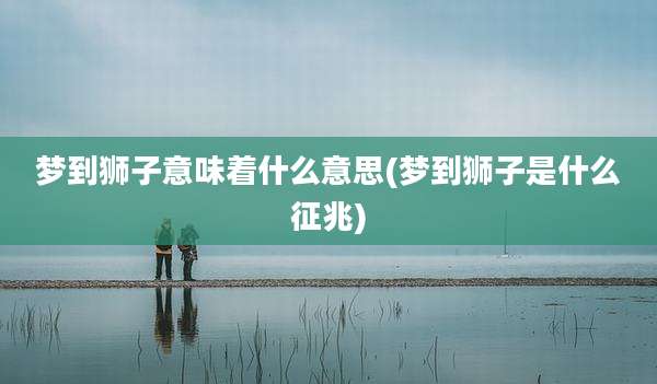 梦到狮子意味着什么意思(梦到狮子是什么征兆)