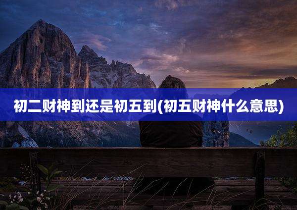 初二财神到还是初五到(初五财神什么意思)