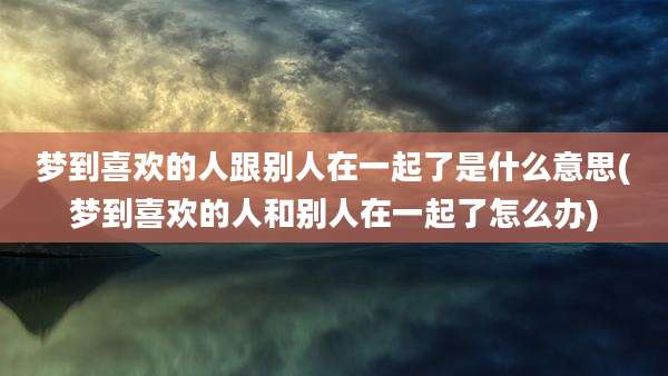 梦到喜欢的人跟别人在一起了是什么意思(梦到喜欢的人和别人在一起了怎么办)