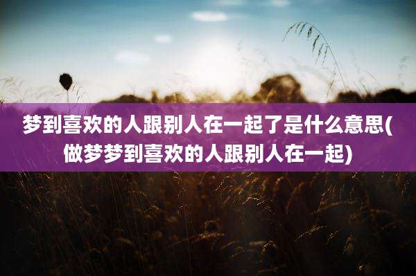 梦到喜欢的人跟别人在一起了是什么意思(做梦梦到喜欢的人跟别人在一起)