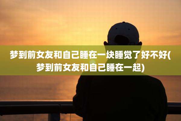 梦到前女友和自己睡在一块睡觉了好不好(梦到前女友和自己睡在一起)