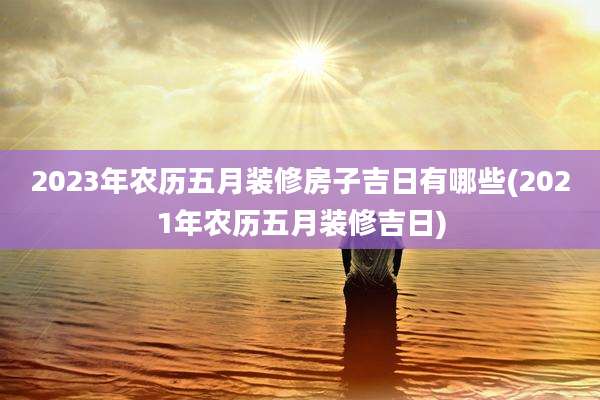 2023年农历五月装修房子吉日有哪些(2021年农历五月装修吉日)