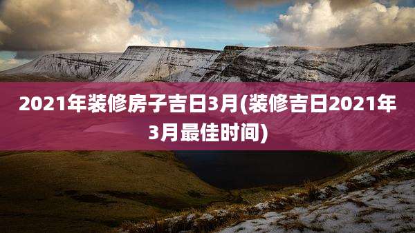 2021年装修房子吉日3月(装修吉日2021年3月最佳时间)
