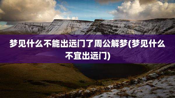梦见什么不能出远门了周公解梦(梦见什么不宜出远门)