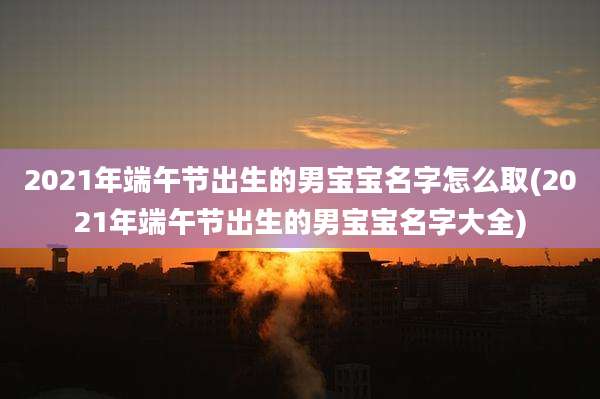 2021年端午节出生的男宝宝名字怎么取(2021年端午节出生的男宝宝名字大全)