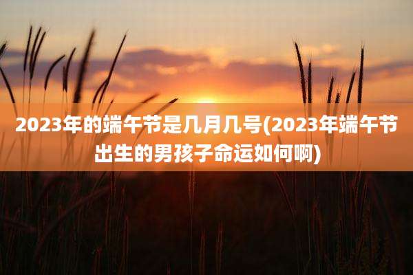 2023年的端午节是几月几号(2023年端午节出生的男孩子命运如何啊)