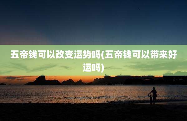 五帝钱可以改变运势吗(五帝钱可以带来好运吗)