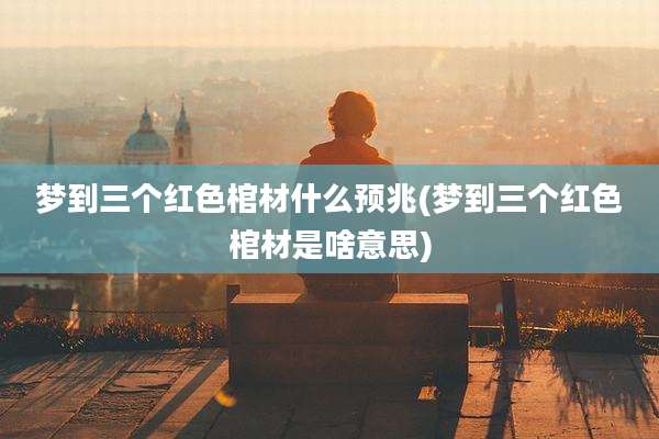 梦到三个红色棺材什么预兆(梦到三个红色棺材是啥意思)