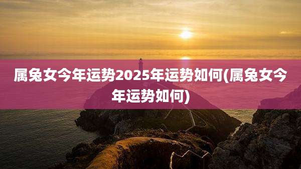属兔女今年运势2025年运势如何(属兔女今年运势如何)