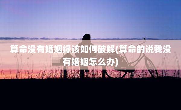 算命没有婚姻缘该如何破解(算命的说我没有婚姻怎么办)