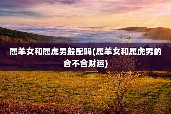 属羊女和属虎男般配吗(属羊女和属虎男的合不合财运)