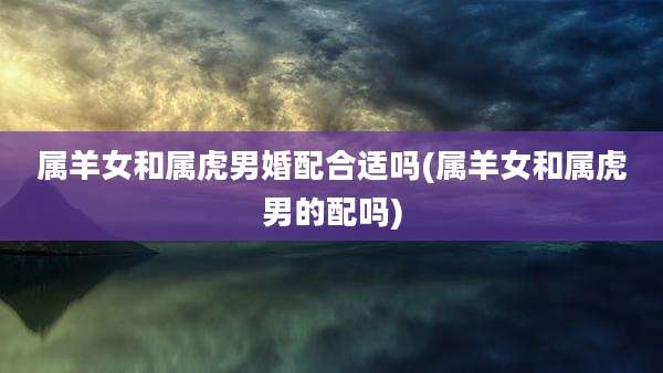 属羊女和属虎男婚配合适吗(属羊女和属虎男的配吗)
