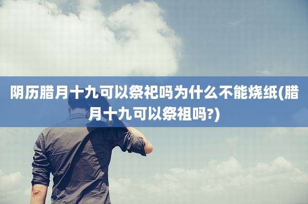 阴历腊月十九可以祭祀吗为什么不能烧纸(腊月十九可以祭祖吗?)