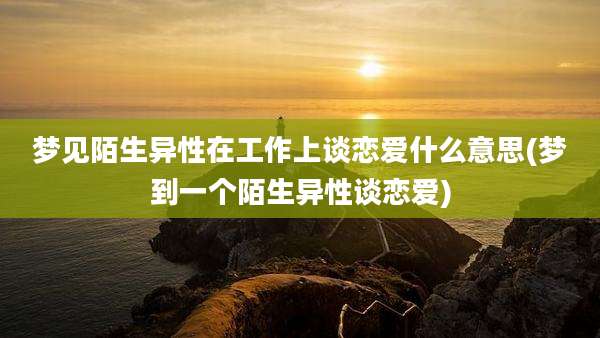 梦见陌生异性在工作上谈恋爱什么意思(梦到一个陌生异性谈恋爱)