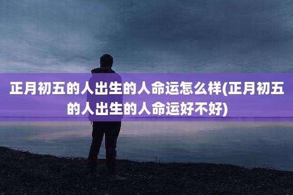 正月初五的人出生的人命运怎么样(正月初五的人出生的人命运好不好)