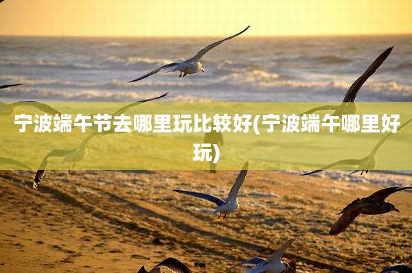 宁波端午节去哪里玩比较好(宁波端午哪里好玩)