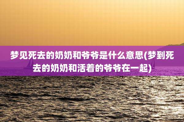 梦见死去的奶奶和爷爷是什么意思(梦到死去的奶奶和活着的爷爷在一起)