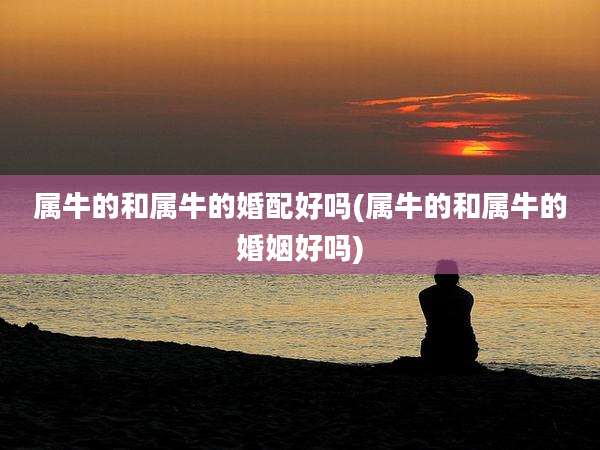 属牛的和属牛的婚配好吗(属牛的和属牛的婚姻好吗)