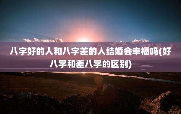 八字好的人和八字差的人结婚会幸福吗(好八字和差八字的区别)