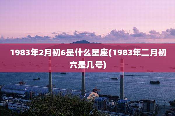 1983年2月初6是什么星座(1983年二月初六是几号)
