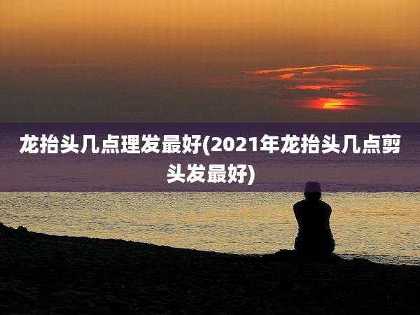 龙抬头几点理发最好(2021年龙抬头几点剪头发最好)
