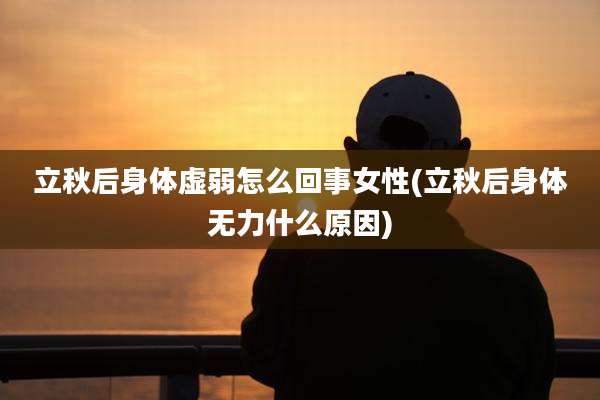 立秋后身体虚弱怎么回事女性(立秋后身体无力什么原因)