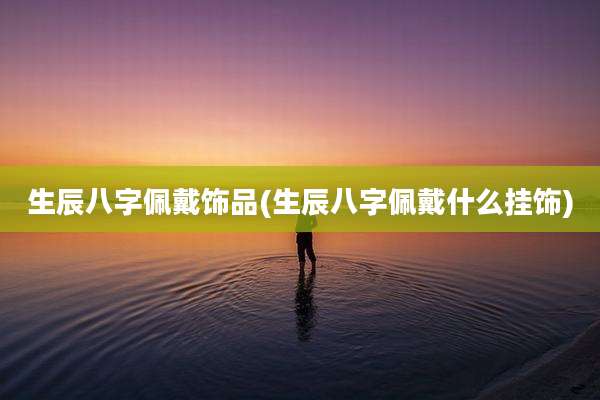 生辰八字佩戴饰品(生辰八字佩戴什么挂饰)