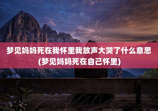 梦见妈妈死在我怀里我放声大哭了什么意思(梦见妈妈死在自己怀里)