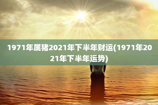 1971年属猪2021年下半年财运(1971年2021年下半年运势)