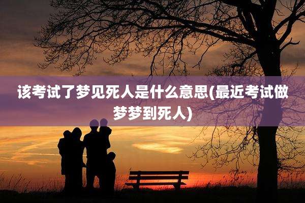 该考试了梦见死人是什么意思(最近考试做梦梦到死人)