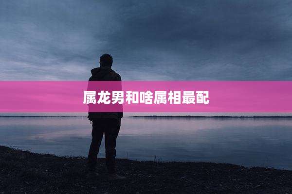 属龙男和啥属相最配