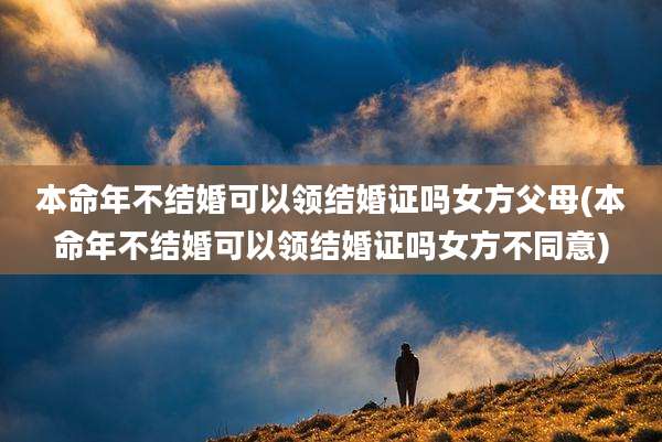 本命年不结婚可以领结婚证吗女方父母(本命年不结婚可以领结婚证吗女方不同意)