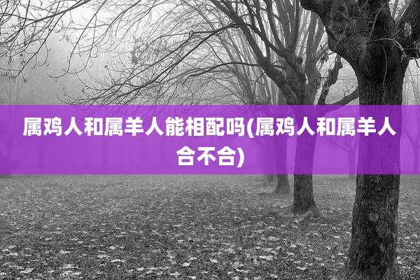 属鸡人和属羊人能相配吗(属鸡人和属羊人合不合)