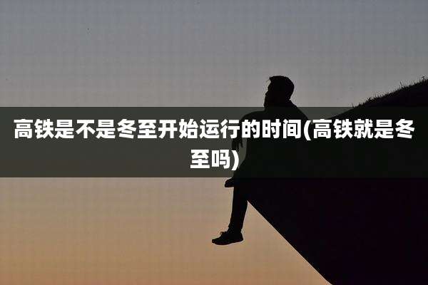 高铁是不是冬至开始运行的时间(高铁就是冬至吗)