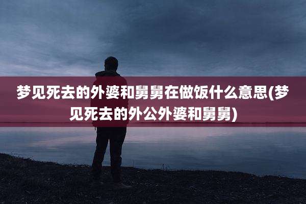 梦见死去的外婆和舅舅在做饭什么意思(梦见死去的外公外婆和舅舅)