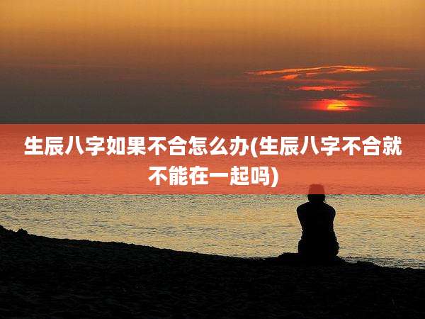 生辰八字如果不合怎么办(生辰八字不合就不能在一起吗)