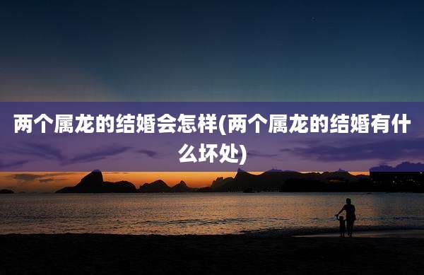 两个属龙的结婚会怎样(两个属龙的结婚有什么坏处)