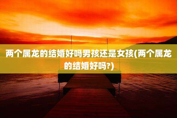 两个属龙的结婚好吗男孩还是女孩(两个属龙的结婚好吗?)